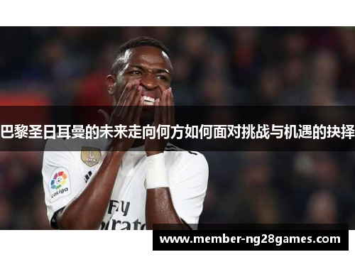 巴黎圣日耳曼的未来走向何方如何面对挑战与机遇的抉择