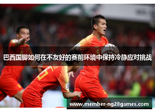 巴西国脚如何在不友好的赛前环境中保持冷静应对挑战