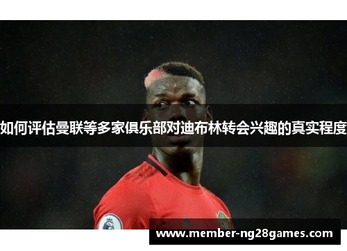 如何评估曼联等多家俱乐部对迪布林转会兴趣的真实程度
