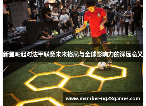 新星崛起对法甲联赛未来格局与全球影响力的深远意义