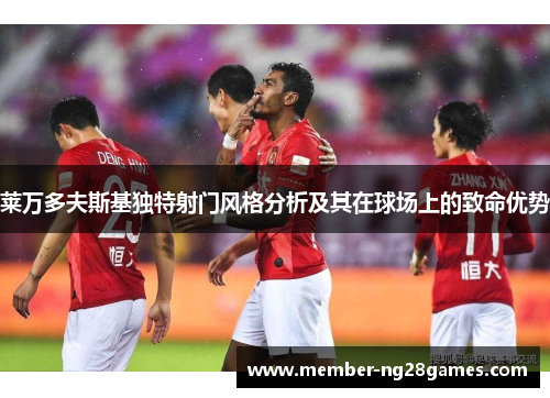 莱万多夫斯基独特射门风格分析及其在球场上的致命优势