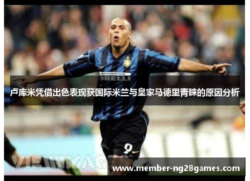 卢库米凭借出色表现获国际米兰与皇家马德里青睐的原因分析