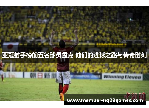 亚冠射手榜前五名球员盘点 他们的进球之路与传奇时刻
