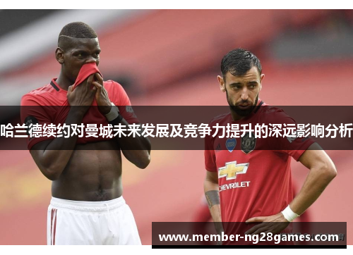 哈兰德续约对曼城未来发展及竞争力提升的深远影响分析