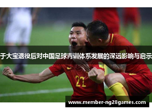 于大宝退役后对中国足球青训体系发展的深远影响与启示