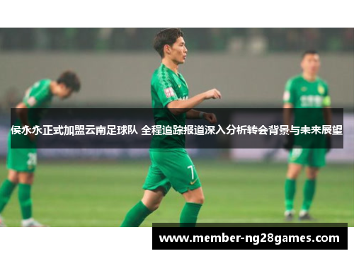 侯永永正式加盟云南足球队 全程追踪报道深入分析转会背景与未来展望