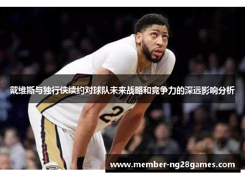 戴维斯与独行侠续约对球队未来战略和竞争力的深远影响分析