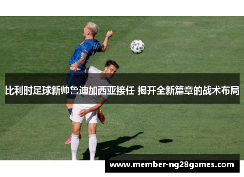 比利时足球新帅鲁迪加西亚接任 揭开全新篇章的战术布局