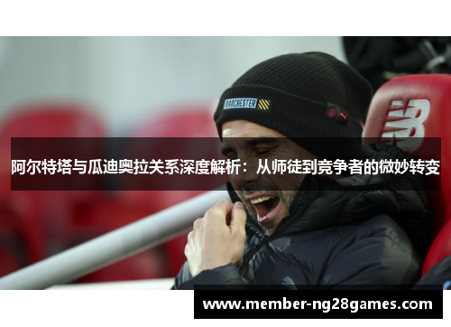 阿尔特塔与瓜迪奥拉关系深度解析：从师徒到竞争者的微妙转变