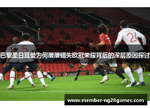 巴黎圣日耳曼为何屡屡错失欧冠荣耀背后的深层原因探讨 巴黎圣日耳曼为何屡屡错失欧冠荣耀背后的深层原因探讨