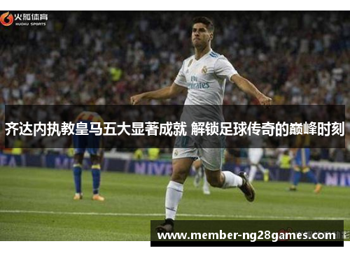 齐达内执教皇马五大显著成就 解锁足球传奇的巅峰时刻 齐达内执教皇马五大显著成就 解锁足球传奇的巅峰时刻