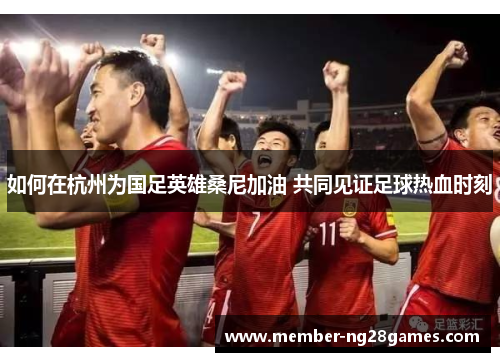 如何在杭州为国足英雄桑尼加油 共同见证足球热血时刻 如何在杭州为国足英雄桑尼加油 共同见证足球热血时刻