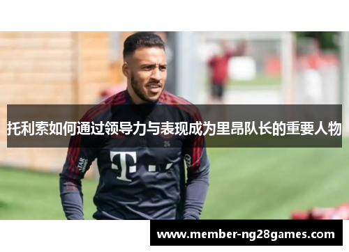 托利索如何通过领导力与表现成为里昂队长的重要人物