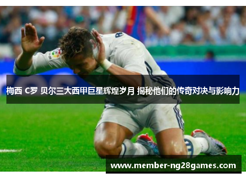 梅西 C罗 贝尔三大西甲巨星辉煌岁月 揭秘他们的传奇对决与影响力 梅西 C罗 贝尔三大西甲巨星辉煌岁月 揭秘他们的传奇对决与影响力