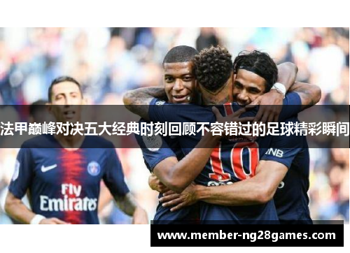 法甲巅峰对决五大经典时刻回顾不容错过的足球精彩瞬间 法甲巅峰对决五大经典时刻回顾不容错过的足球精彩瞬间