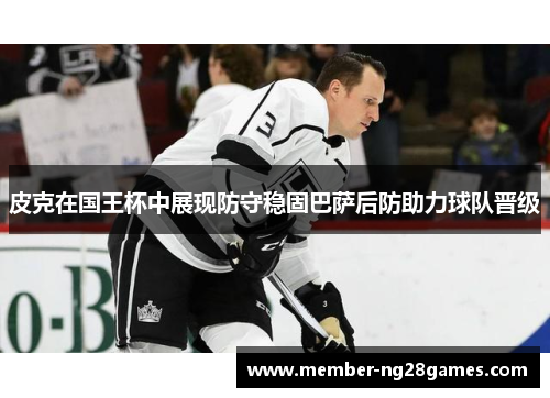 皮克在国王杯中展现防守稳固巴萨后防助力球队晋级