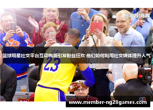篮球明星社交平台互动热潮引发粉丝狂欢 他们如何利用社交媒体提升人气 篮球明星社交平台互动热潮引发粉丝狂欢 他们如何利用社交媒体提升人气