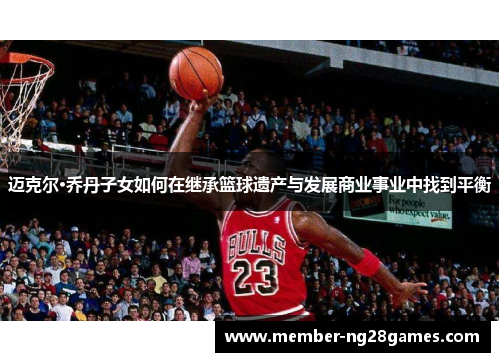 迈克尔·乔丹子女如何在继承篮球遗产与发展商业事业中找到平衡